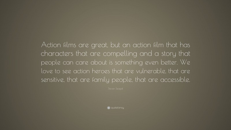 Steven Seagal Quote: “Action films are great, but an action film that has characters that are compelling and a story that people can care about is something even better. We love to see action heroes that are vulnerable, that are sensitive, that are family people, that are accessible.”