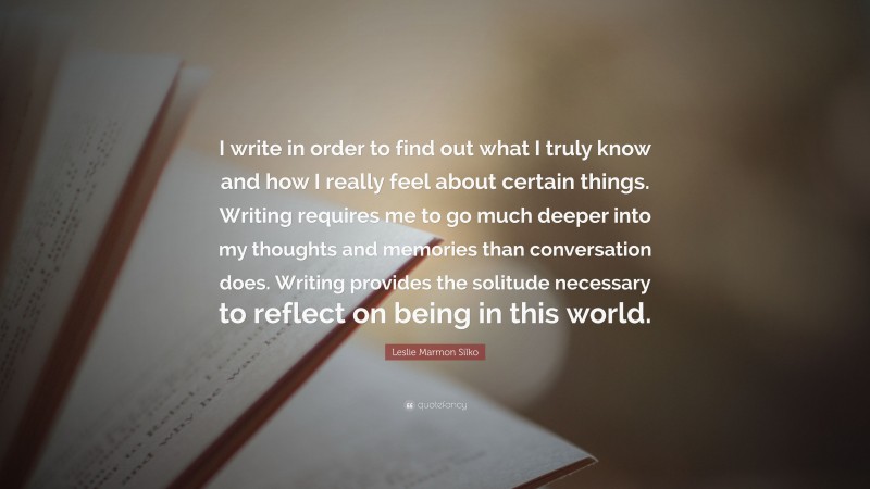 Leslie Marmon Silko Quote: “I write in order to find out what I truly know and how I really feel about certain things. Writing requires me to go much deeper into my thoughts and memories than conversation does. Writing provides the solitude necessary to reflect on being in this world.”