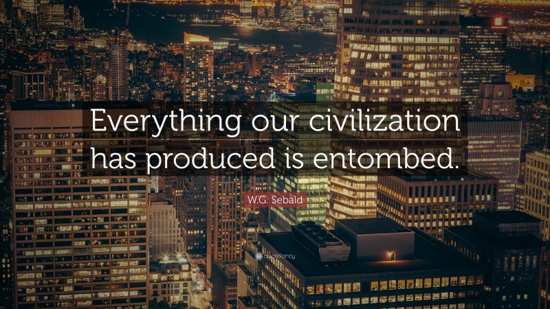 W.G. Sebald Quote: “Everything our civilization has produced is entombed.”
