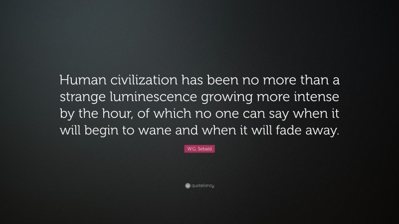 W.G. Sebald Quote: “Human civilization has been no more than a strange luminescence growing more intense by the hour, of which no one can say when it will begin to wane and when it will fade away.”