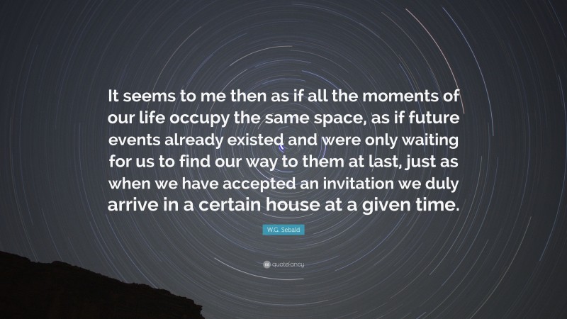 W.G. Sebald Quote: “It seems to me then as if all the moments of our life occupy the same space, as if future events already existed and were only waiting for us to find our way to them at last, just as when we have accepted an invitation we duly arrive in a certain house at a given time.”