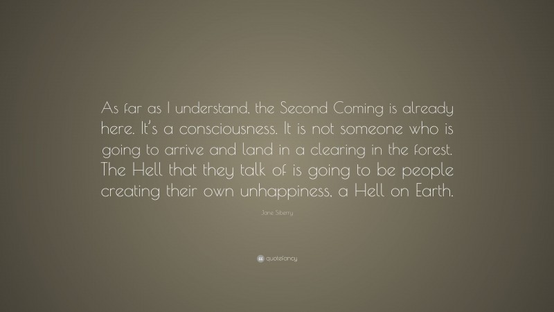 Jane Siberry Quote: “As far as I understand, the Second Coming is already here. It’s a consciousness. It is not someone who is going to arrive and land in a clearing in the forest. The Hell that they talk of is going to be people creating their own unhappiness, a Hell on Earth.”