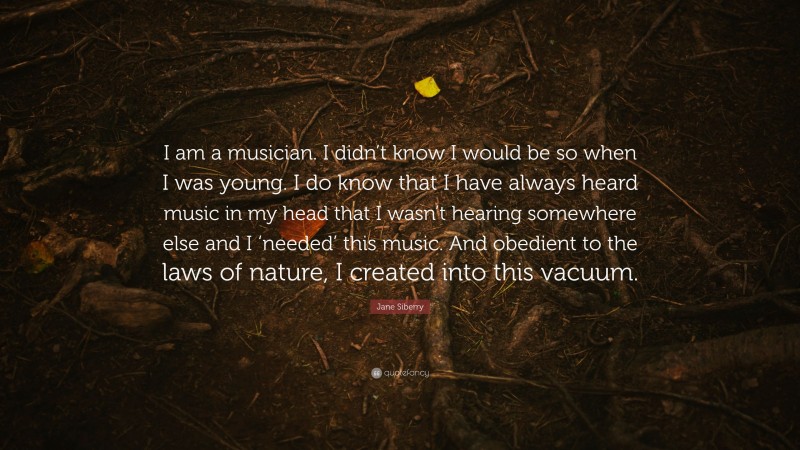 Jane Siberry Quote: “I am a musician. I didn’t know I would be so when I was young. I do know that I have always heard music in my head that I wasn’t hearing somewhere else and I ‘needed’ this music. And obedient to the laws of nature, I created into this vacuum.”