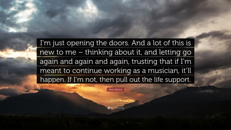 Jane Siberry Quote: “I’m just opening the doors. And a lot of this is new to me – thinking about it, and letting go again and again and again, trusting that if I’m meant to continue working as a musician, it’ll happen. If I’m not, then pull out the life support.”