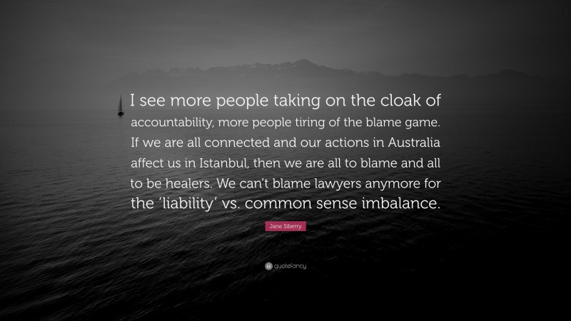 Jane Siberry Quote: “I see more people taking on the cloak of accountability, more people tiring of the blame game. If we are all connected and our actions in Australia affect us in Istanbul, then we are all to blame and all to be healers. We can’t blame lawyers anymore for the ‘liability’ vs. common sense imbalance.”
