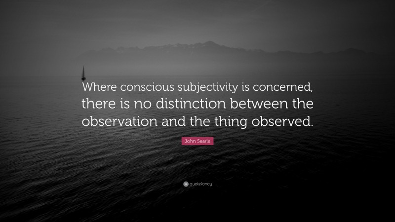 John Searle Quote: “Where conscious subjectivity is concerned, there is no distinction between the observation and the thing observed.”