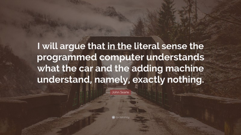 John Searle Quote: “I will argue that in the literal sense the programmed computer understands what the car and the adding machine understand, namely, exactly nothing.”