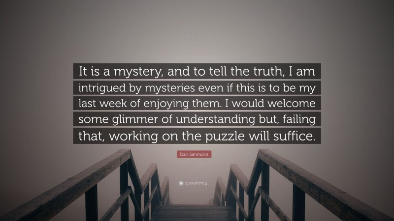 Dan Simmons Quote: “It is a mystery, and to tell the truth, I am intrigued by mysteries even if this is to be my last week of enjoying them. I would welcome some glimmer of understanding but, failing that, working on the puzzle will suffice.”