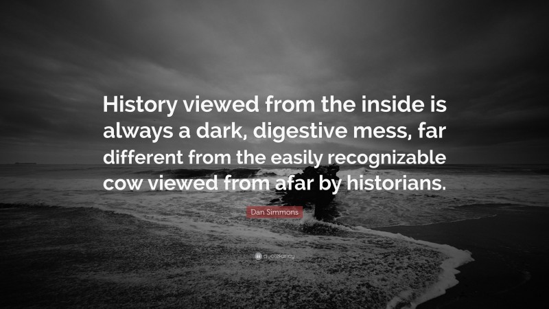 Dan Simmons Quote: “History viewed from the inside is always a dark, digestive mess, far different from the easily recognizable cow viewed from afar by historians.”