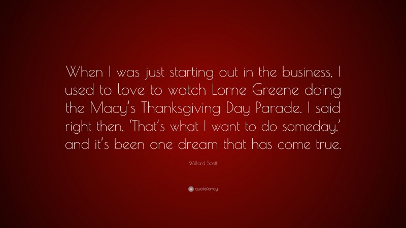 Willard Scott Quote: “When I was just starting out in the business, I used to love to watch Lorne Greene doing the Macy’s Thanksgiving Day Parade. I said right then, ‘That’s what I want to do someday,’ and it’s been one dream that has come true.”