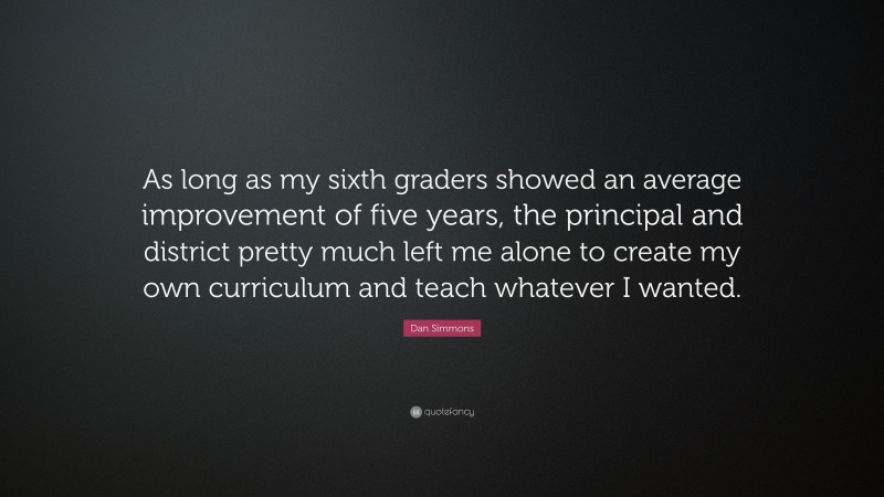 Dan Simmons Quote: “As long as my sixth graders showed an average improvement of five years, the principal and district pretty much left me alone to create my own curriculum and teach whatever I wanted.”