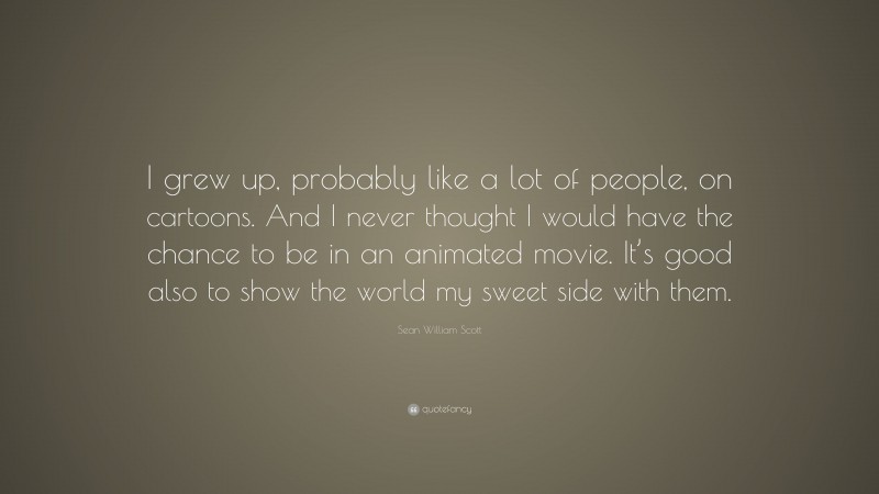 Sean William Scott Quote: “I grew up, probably like a lot of people, on cartoons. And I never thought I would have the chance to be in an animated movie. It’s good also to show the world my sweet side with them.”