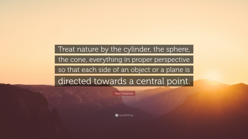 Paul Cézanne Quote: “Treat nature by the cylinder, the sphere, the cone, everything in proper perspective so that each side of an object or a plane is directed towards a central point.”