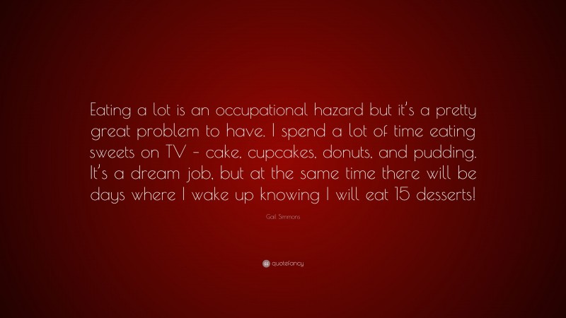 Gail Simmons Quote: “Eating a lot is an occupational hazard but it’s a pretty great problem to have. I spend a lot of time eating sweets on TV – cake, cupcakes, donuts, and pudding. It’s a dream job, but at the same time there will be days where I wake up knowing I will eat 15 desserts!”