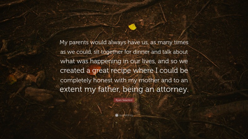 Ryan Seacrest Quote: “My parents would always have us, as many times as we could, sit together for dinner and talk about what was happening in our lives, and so we created a great recipe where I could be completely honest with my mother and to an extent my father, being an attorney.”