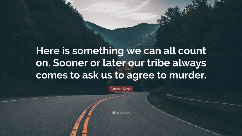 Charles Simic Quote: “Here is something we can all count on. Sooner or later our tribe always comes to ask us to agree to murder.”