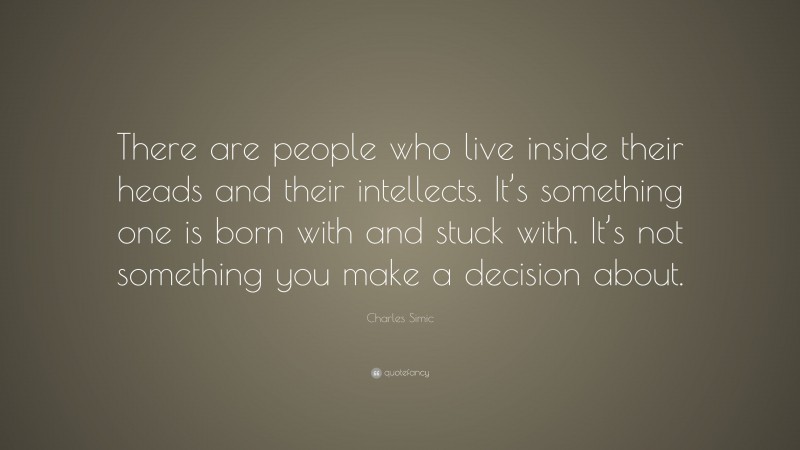 Charles Simic Quote: “There are people who live inside their heads and their intellects. It’s something one is born with and stuck with. It’s not something you make a decision about.”