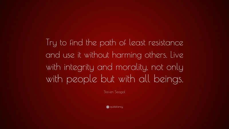 Steven Seagal Quote: “Try to find the path of least resistance and use it without harming others. Live with integrity and morality, not only with people but with all beings.”