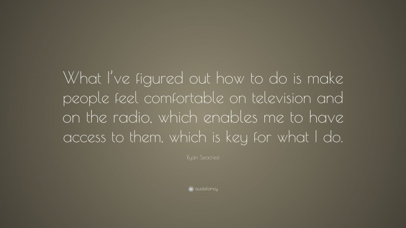Ryan Seacrest Quote: “What I’ve figured out how to do is make people feel comfortable on television and on the radio, which enables me to have access to them, which is key for what I do.”