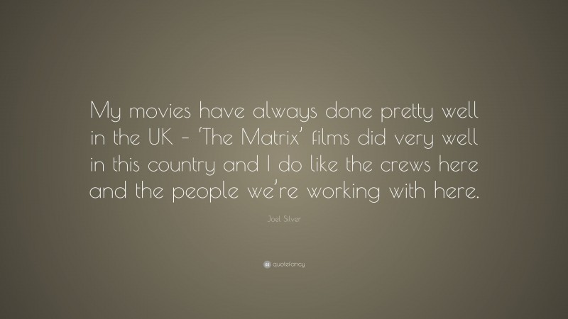 Joel Silver Quote: “My movies have always done pretty well in the UK – ‘The Matrix’ films did very well in this country and I do like the crews here and the people we’re working with here.”