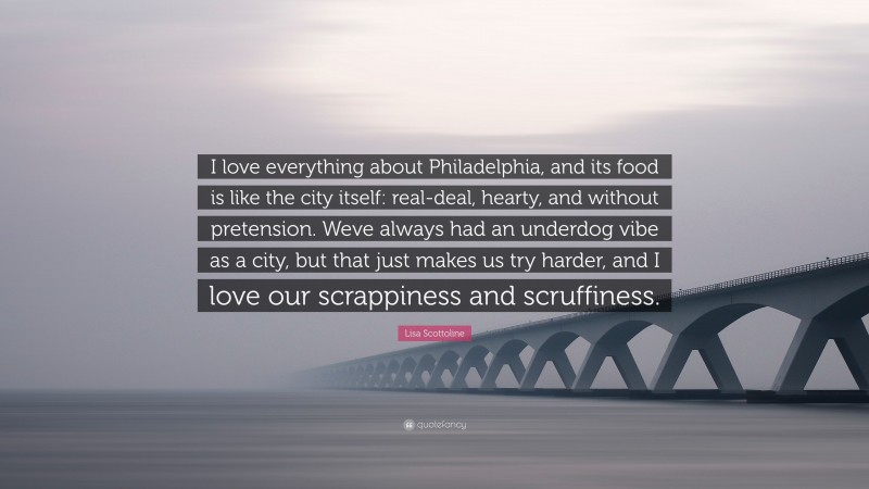Lisa Scottoline Quote: “I love everything about Philadelphia, and its food is like the city itself: real-deal, hearty, and without pretension. Weve always had an underdog vibe as a city, but that just makes us try harder, and I love our scrappiness and scruffiness.”