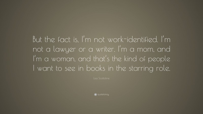 Lisa Scottoline Quote: “But the fact is, I’m not work-identified. I’m not a lawyer or a writer. I’m a mom, and I’m a woman, and that’s the kind of people I want to see in books in the starring role.”