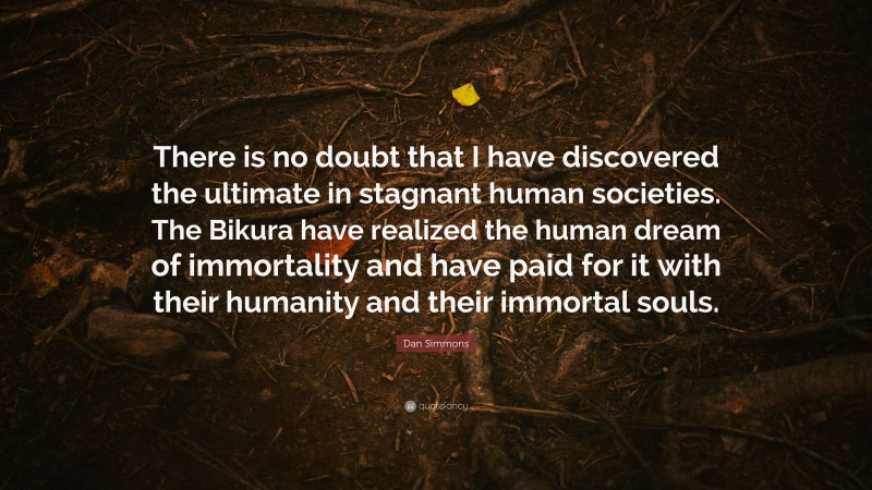 Dan Simmons Quote: “There is no doubt that I have discovered the ultimate in stagnant human societies. The Bikura have realized the human dream of immortality and have paid for it with their humanity and their immortal souls.”