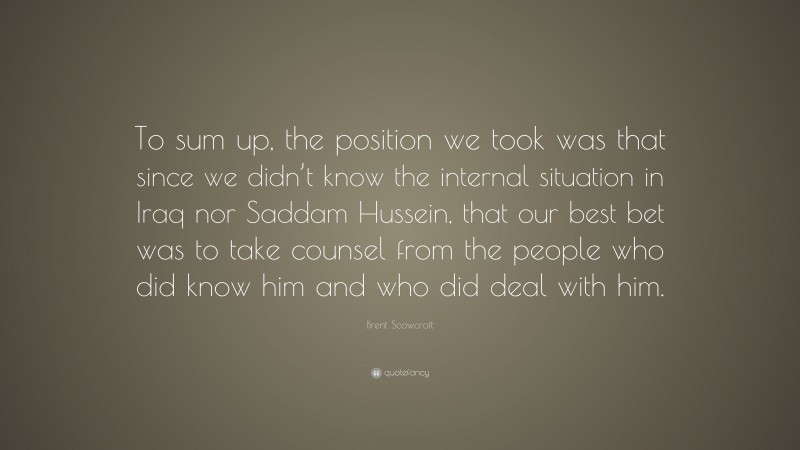 Brent Scowcroft Quote: “To sum up, the position we took was that since we didn’t know the internal situation in Iraq nor Saddam Hussein, that our best bet was to take counsel from the people who did know him and who did deal with him.”