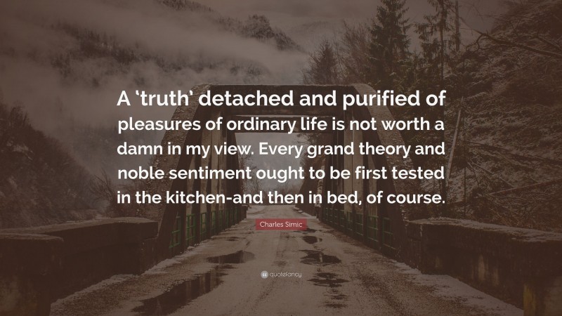 Charles Simic Quote: “A ‘truth’ detached and purified of pleasures of ordinary life is not worth a damn in my view. Every grand theory and noble sentiment ought to be first tested in the kitchen-and then in bed, of course.”