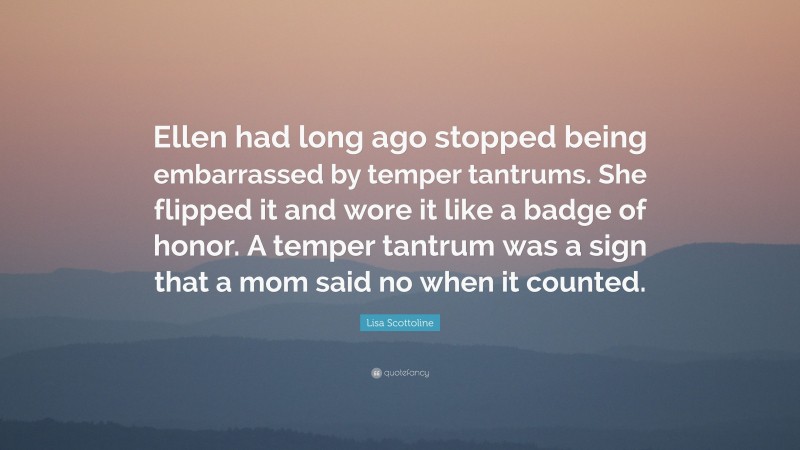 Lisa Scottoline Quote: “Ellen had long ago stopped being embarrassed by temper tantrums. She flipped it and wore it like a badge of honor. A temper tantrum was a sign that a mom said no when it counted.”