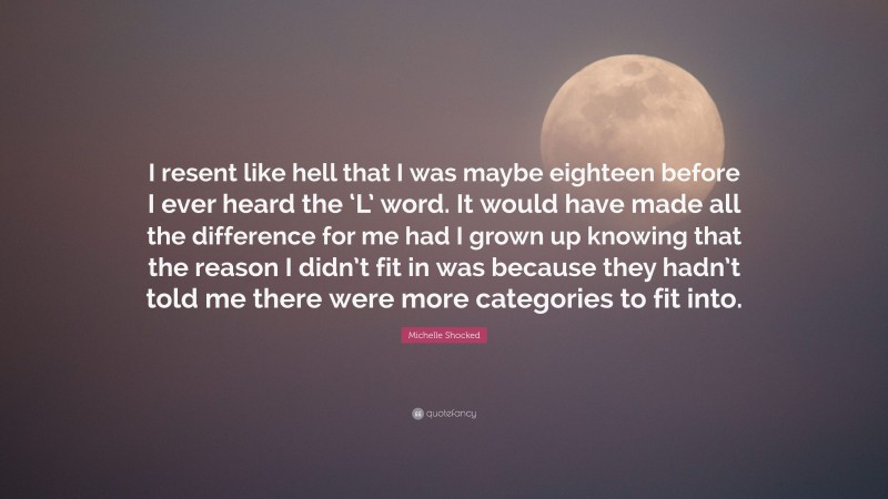 Michelle Shocked Quote: “I resent like hell that I was maybe eighteen before I ever heard the ‘L’ word. It would have made all the difference for me had I grown up knowing that the reason I didn’t fit in was because they hadn’t told me there were more categories to fit into.”