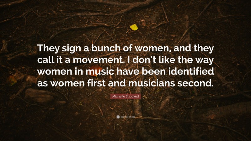 Michelle Shocked Quote: “They sign a bunch of women, and they call it a movement. I don’t like the way women in music have been identified as women first and musicians second.”