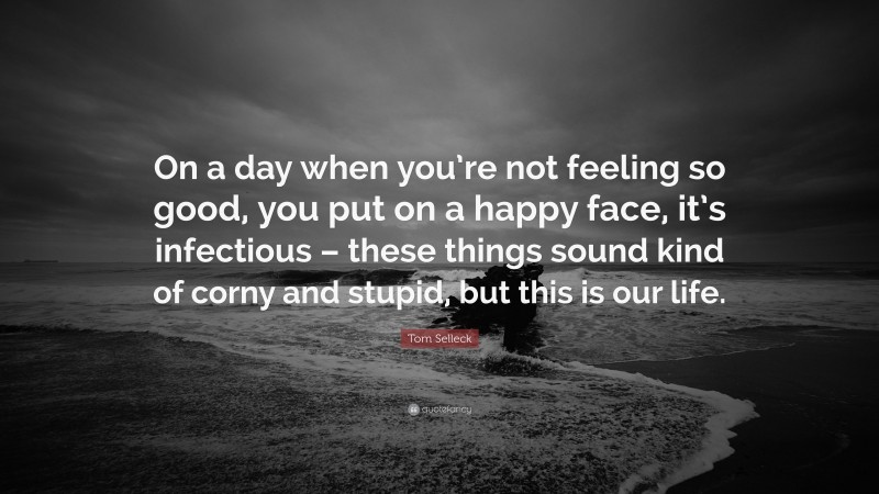 Tom Selleck Quote: “On a day when you’re not feeling so good, you put on a happy face, it’s infectious – these things sound kind of corny and stupid, but this is our life.”