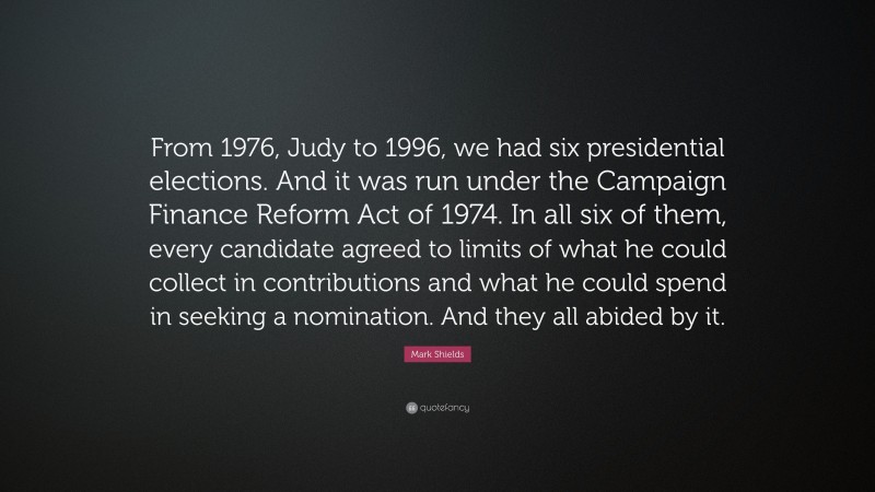 Mark Shields Quote: “From 1976, Judy to 1996, we had six presidential elections. And it was run under the Campaign Finance Reform Act of 1974. In all six of them, every candidate agreed to limits of what he could collect in contributions and what he could spend in seeking a nomination. And they all abided by it.”
