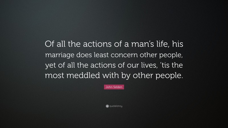 John Selden Quote: “Of all the actions of a man’s life, his marriage does least concern other people, yet of all the actions of our lives, ’tis the most meddled with by other people.”