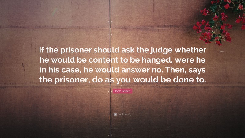 John Selden Quote: “If the prisoner should ask the judge whether he would be content to be hanged, were he in his case, he would answer no. Then, says the prisoner, do as you would be done to.”