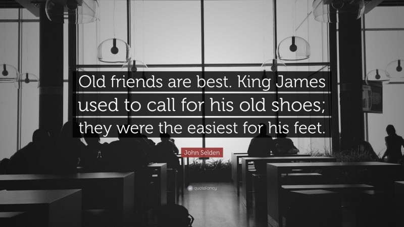 John Selden Quote: “Old friends are best. King James used to call for his old shoes; they were the easiest for his feet.”