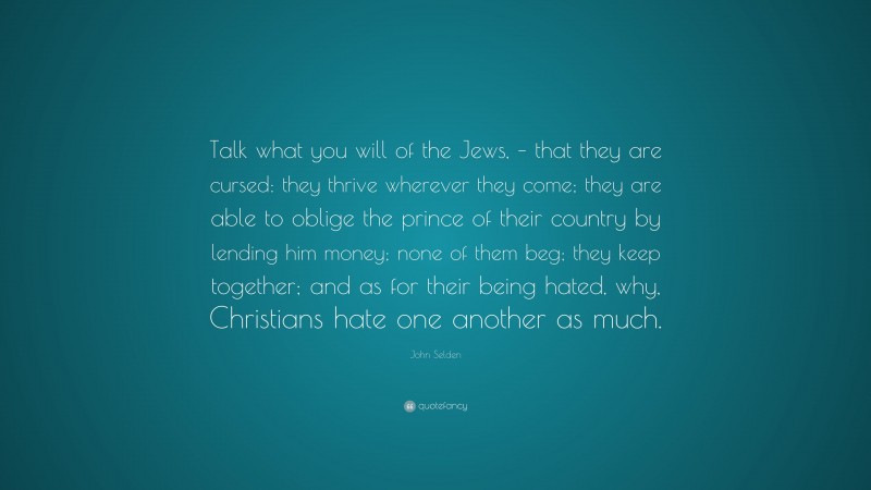 John Selden Quote: “Talk what you will of the Jews, – that they are cursed: they thrive wherever they come; they are able to oblige the prince of their country by lending him money; none of them beg; they keep together; and as for their being hated, why, Christians hate one another as much.”