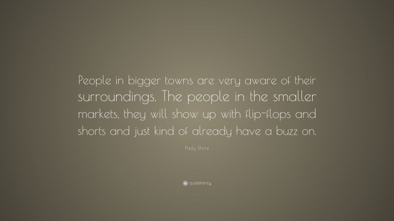 Pauly Shore Quote: “People in bigger towns are very aware of their surroundings. The people in the smaller markets, they will show up with flip-flops and shorts and just kind of already have a buzz on.”
