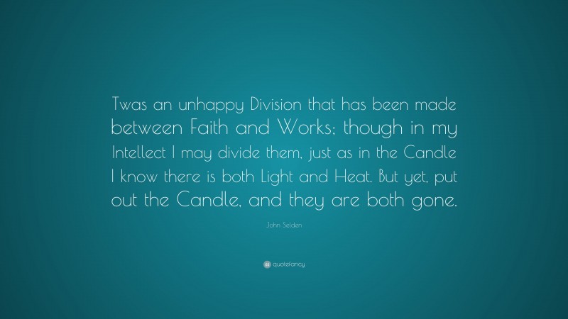 John Selden Quote: “Twas an unhappy Division that has been made between Faith and Works; though in my Intellect I may divide them, just as in the Candle I know there is both Light and Heat. But yet, put out the Candle, and they are both gone.”