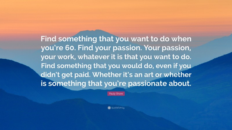 Pauly Shore Quote: “Find something that you want to do when you’re 60. Find your passion. Your passion, your work, whatever it is that you want to do. Find something that you would do, even if you didn’t get paid. Whether it’s an art or whether is something that you’re passionate about.”