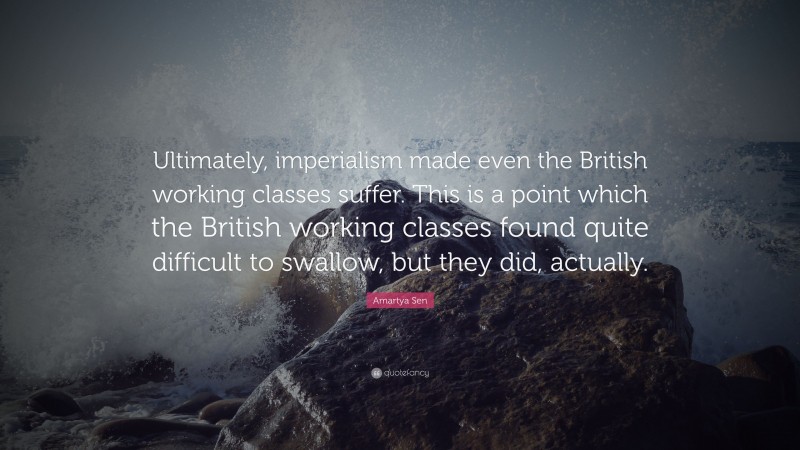 Amartya Sen Quote: “Ultimately, imperialism made even the British working classes suffer. This is a point which the British working classes found quite difficult to swallow, but they did, actually.”