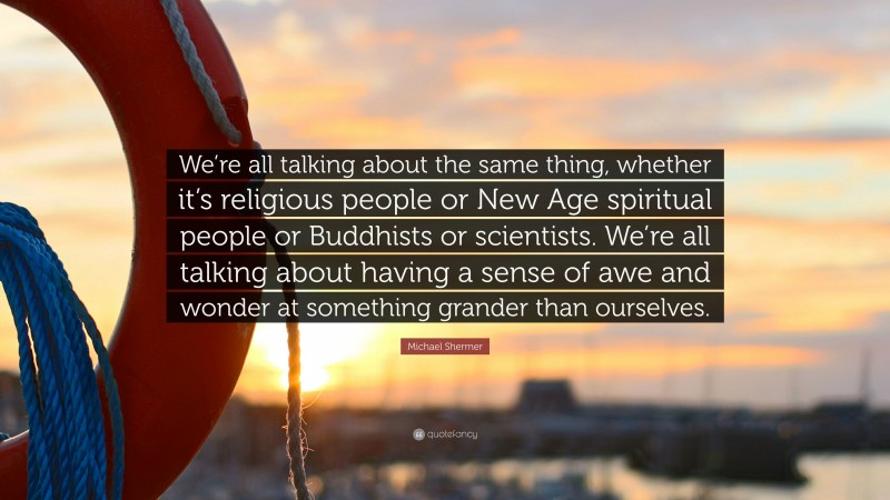 Michael Shermer Quote: “We’re all talking about the same thing, whether it’s religious people or New Age spiritual people or Buddhists or scientists. We’re all talking about having a sense of awe and wonder at something grander than ourselves.”
