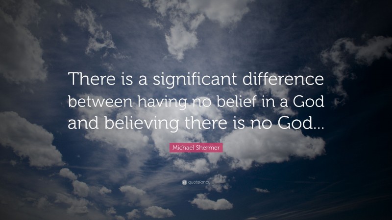 Michael Shermer Quote: “There is a significant difference between having no belief in a God and believing there is no God...”