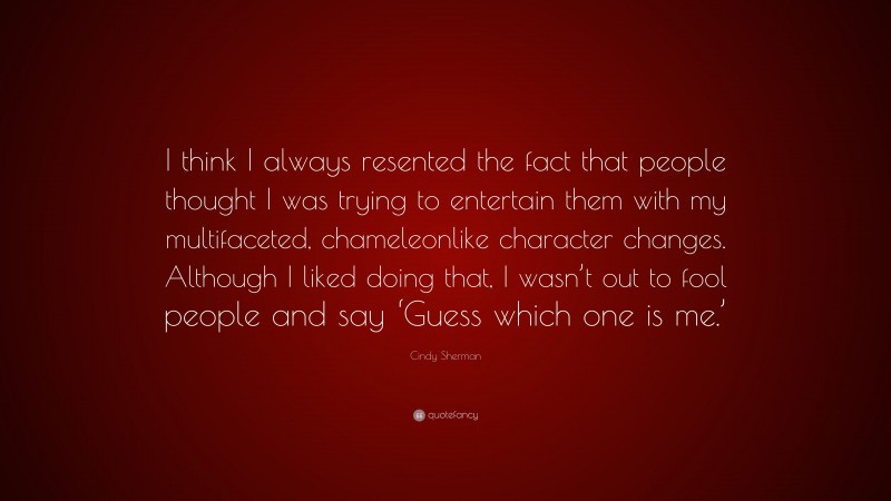 Cindy Sherman Quote: “I think I always resented the fact that people thought I was trying to entertain them with my multifaceted, chameleonlike character changes. Although I liked doing that, I wasn’t out to fool people and say ‘Guess which one is me.’”