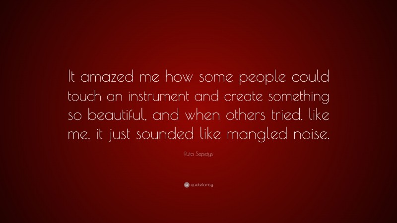 Ruta Sepetys Quote: “It amazed me how some people could touch an instrument and create something so beautiful, and when others tried, like me, it just sounded like mangled noise.”