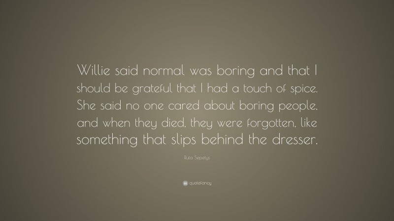 Ruta Sepetys Quote: “Willie said normal was boring and that I should be grateful that I had a touch of spice. She said no one cared about boring people, and when they died, they were forgotten, like something that slips behind the dresser.”