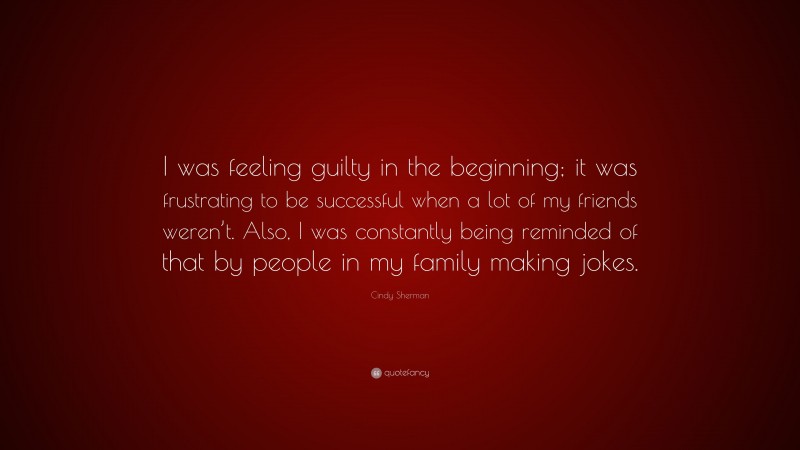 Cindy Sherman Quote: “I was feeling guilty in the beginning; it was frustrating to be successful when a lot of my friends weren’t. Also, I was constantly being reminded of that by people in my family making jokes.”