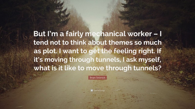 Brian Selznick Quote: “But I’m a fairly mechanical worker – I tend not to think about themes so much as plot. I want to get the feeling right. If it’s moving through tunnels, I ask myself, what is it like to move through tunnels?”