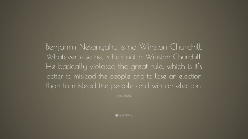 Mark Shields Quote: “Benjamin Netanyahu is no Winston Churchill. Whatever else he, is he’s not a Winston Churchill. He basically violated the great rule, which is it’s better to mislead the people and to lose an election than to mislead the people and win an election.”
